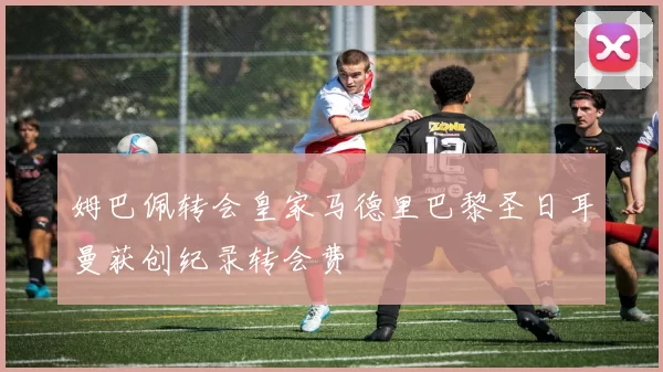 姆巴佩转会皇家马德里巴黎圣日耳曼获创纪录转会费