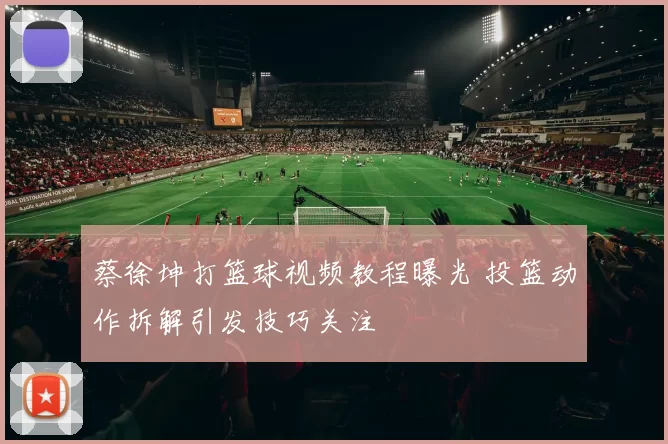 蔡徐坤打篮球视频教程曝光 投篮动作拆解引发技巧关注