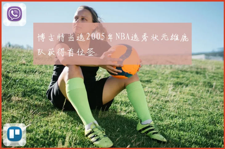 博古特当选2005年NBA选秀状元雄鹿队获得首位签