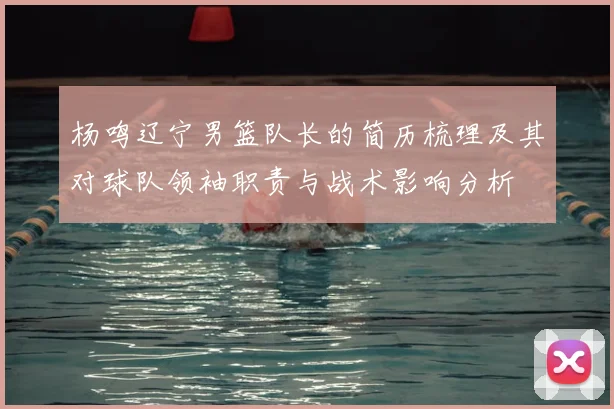 杨鸣辽宁男篮队长的简历梳理及其对球队领袖职责与战术影响分析