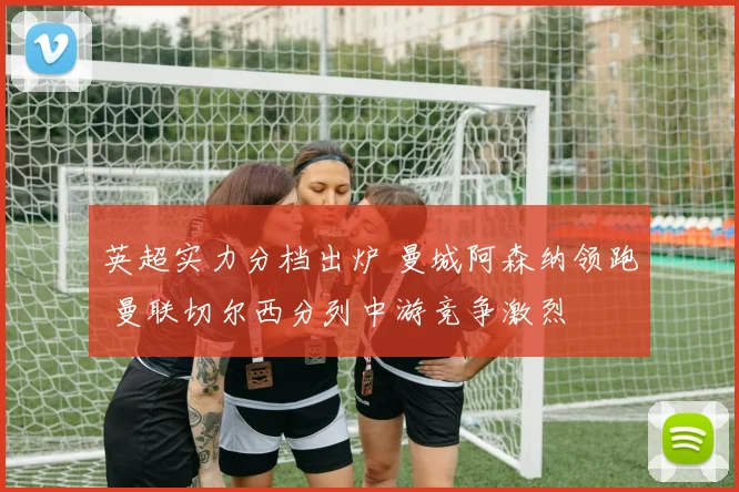 英超实力分档出炉 曼城阿森纳领跑 曼联切尔西分列中游竞争激烈