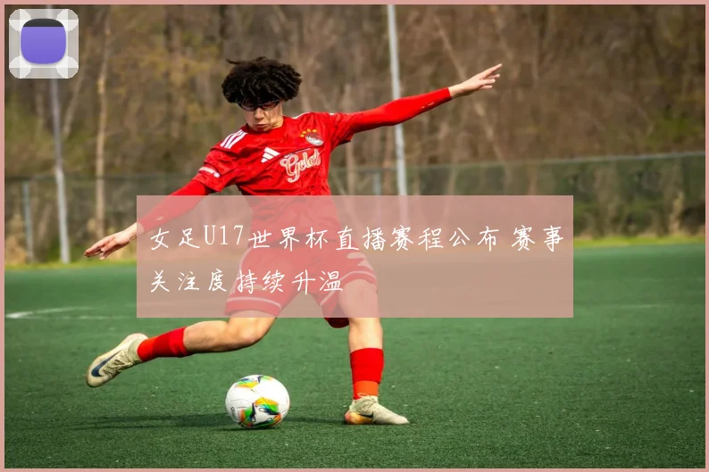 女足U17世界杯直播赛程公布 赛事关注度持续升温