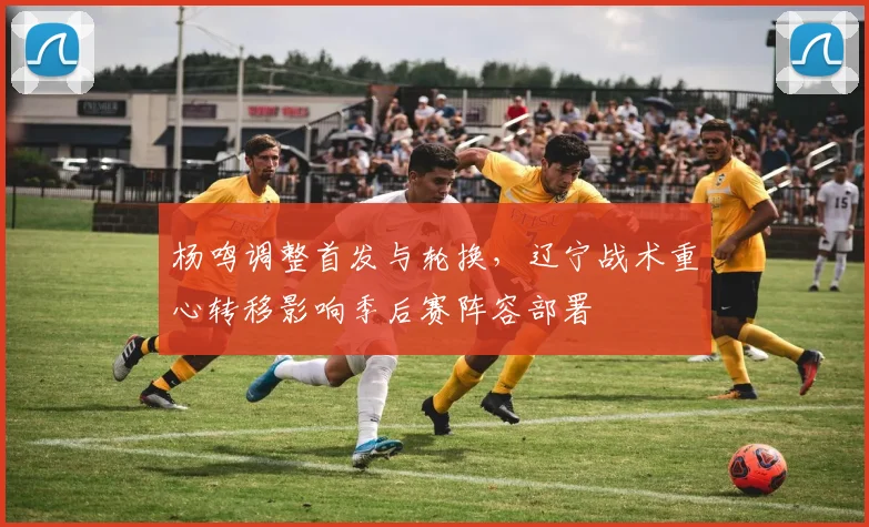 杨鸣调整首发与轮换，辽宁战术重心转移影响季后赛阵容部署