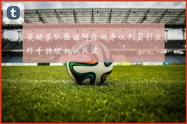 英超多队围堵阿森纳争议判罚引发对手持续抗议风波